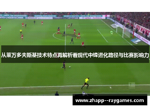 从莱万多夫斯基技术特点再解析看现代中锋进化路径与比赛影响力