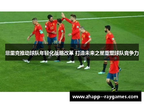 恩里克推动球队年轻化战略改革 打造未来之星重塑球队竞争力