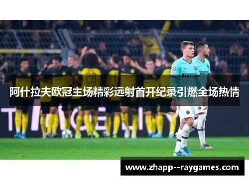 阿什拉夫欧冠主场精彩远射首开纪录引燃全场热情