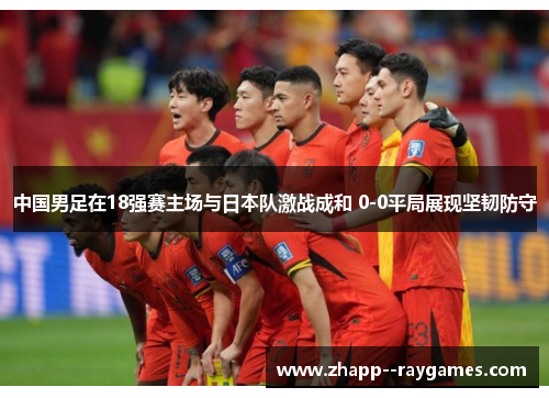 中国男足在18强赛主场与日本队激战成和 0-0平局展现坚韧防守