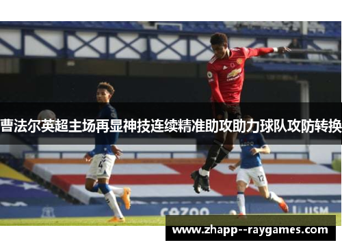 曹法尔英超主场再显神技连续精准助攻助力球队攻防转换 曹法尔英超主场再显神技连续精准助攻助力球队攻防转换