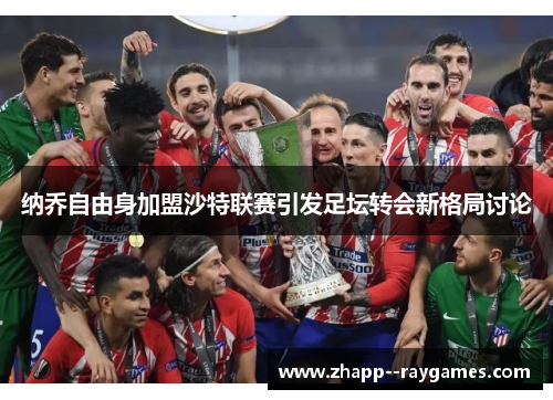 纳乔自由身加盟沙特联赛引发足坛转会新格局讨论 纳乔自由身加盟沙特联赛引发足坛转会新格局讨论